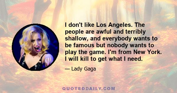 I don't like Los Angeles. The people are awful and terribly shallow, and everybody wants to be famous but nobody wants to play the game. I'm from New York. I will kill to get what I need.