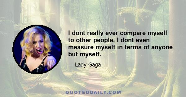 I dont really ever compare myself to other people, I dont even measure myself in terms of anyone but myself.