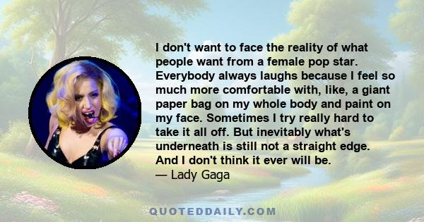 I don't want to face the reality of what people want from a female pop star. Everybody always laughs because I feel so much more comfortable with, like, a giant paper bag on my whole body and paint on my face. Sometimes 