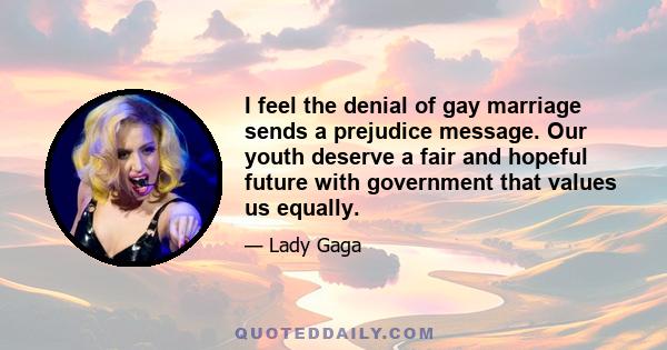 I feel the denial of gay marriage sends a prejudice message. Our youth deserve a fair and hopeful future with government that values us equally.