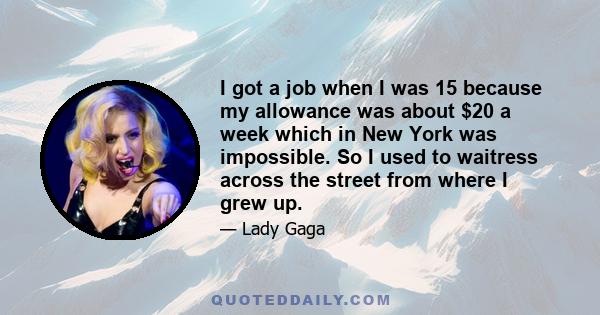 I got a job when I was 15 because my allowance was about $20 a week which in New York was impossible. So I used to waitress across the street from where I grew up.