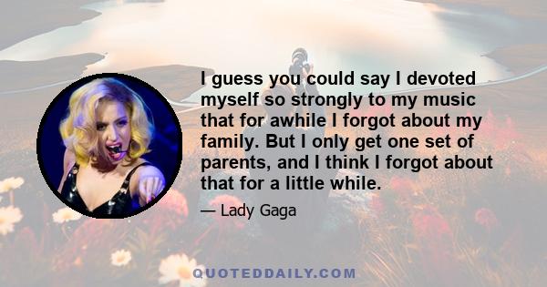 I guess you could say I devoted myself so strongly to my music that for awhile I forgot about my family. But I only get one set of parents, and I think I forgot about that for a little while.