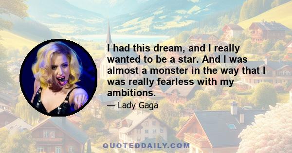 I had this dream, and I really wanted to be a star. And I was almost a monster in the way that I was really fearless with my ambitions.