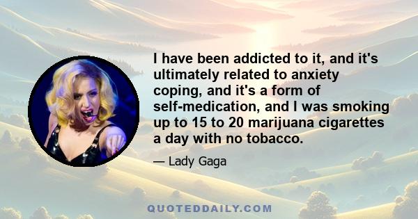 I have been addicted to it, and it's ultimately related to anxiety coping, and it's a form of self-medication, and I was smoking up to 15 to 20 marijuana cigarettes a day with no tobacco.