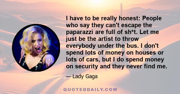 I have to be really honest: People who say they can't escape the paparazzi are full of sh*t. Let me just be the artist to throw everybody under the bus. I don't spend lots of money on houses or lots of cars, but I do