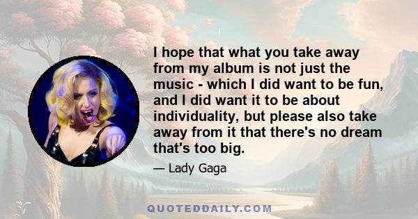 I hope that what you take away from my album is not just the music - which I did want to be fun, and I did want it to be about individuality, but please also take away from it that there's no dream that's too big.