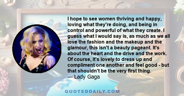 I hope to see women thriving and happy, loving what they're doing, and being in control and powerful of what they create. I guess what I would say is, as much as we all love the fashion and the makeup and the glamour,