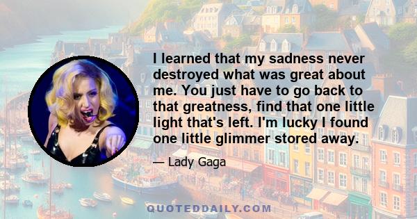 I learned that my sadness never destroyed what was great about me. You just have to go back to that greatness, find that one little light that's left. I'm lucky I found one little glimmer stored away.