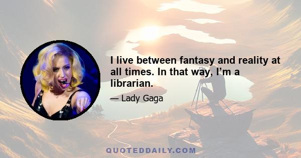 I live between fantasy and reality at all times. In that way, I’m a librarian.