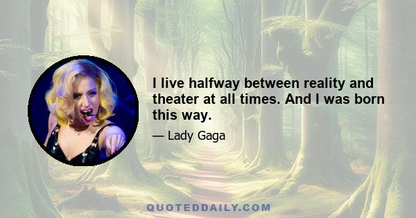 I live halfway between reality and theater at all times. And I was born this way.