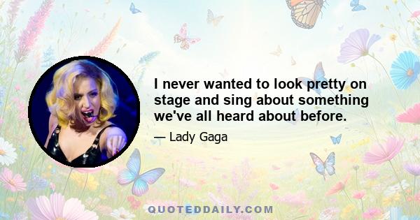 I never wanted to look pretty on stage and sing about something we've all heard about before.