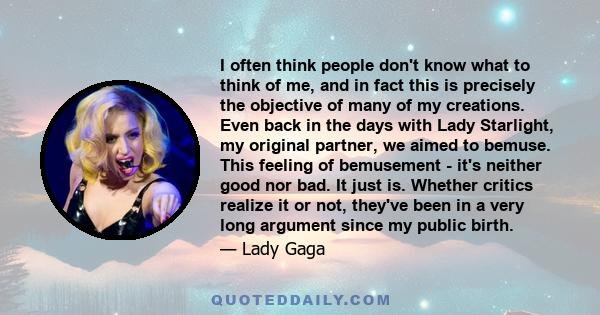 I often think people don't know what to think of me, and in fact this is precisely the objective of many of my creations. Even back in the days with Lady Starlight, my original partner, we aimed to bemuse. This feeling