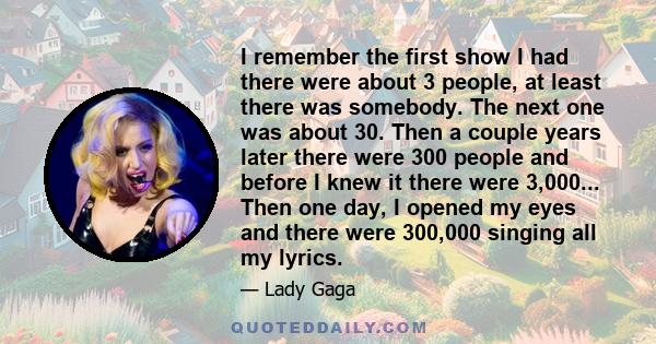 I remember the first show I had there were about 3 people, at least there was somebody. The next one was about 30. Then a couple years later there were 300 people and before I knew it there were 3,000... Then one day, I 