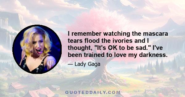 I remember watching the mascara tears flood the ivories and I thought, It's OK to be sad. I've been trained to love my darkness.