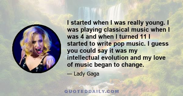 I started when I was really young. I was playing classical music when I was 4 and when I turned 11 I started to write pop music. I guess you could say it was my intellectual evolution and my love of music began to