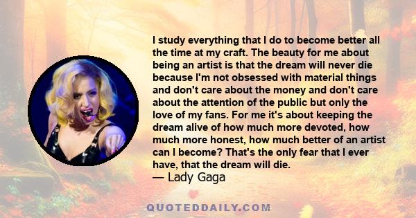 I study everything that I do to become better all the time at my craft. The beauty for me about being an artist is that the dream will never die because I'm not obsessed with material things and don't care about the