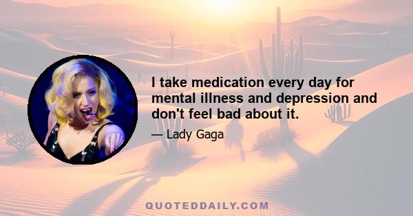 I take medication every day for mental illness and depression and don't feel bad about it.