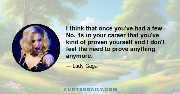 I think that once you've had a few No. 1s in your career that you've kind of proven yourself and I don't feel the need to prove anything anymore.