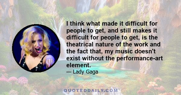 I think what made it difficult for people to get, and still makes it difficult for people to get, is the theatrical nature of the work and the fact that, my music doesn't exist without the performance-art element.