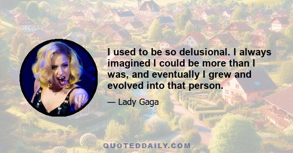 I used to be so delusional. I always imagined I could be more than I was, and eventually I grew and evolved into that person.