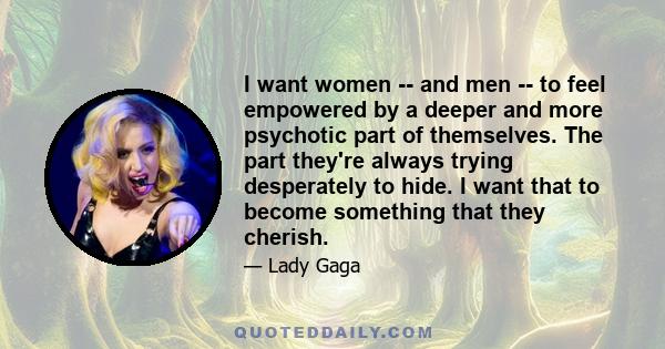 I want women -- and men -- to feel empowered by a deeper and more psychotic part of themselves. The part they're always trying desperately to hide. I want that to become something that they cherish.