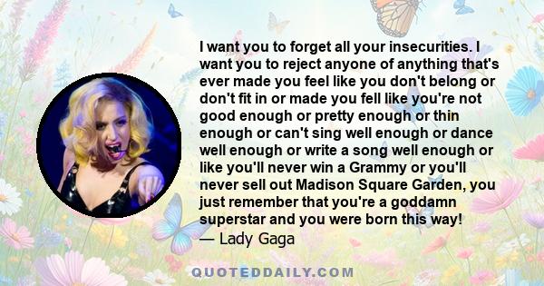 I want you to forget all your insecurities. I want you to reject anyone of anything that's ever made you feel like you don't belong or don't fit in or made you fell like you're not good enough or pretty enough or thin