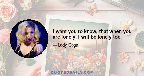 I want you to know, that when you are lonely, I will be lonely too.