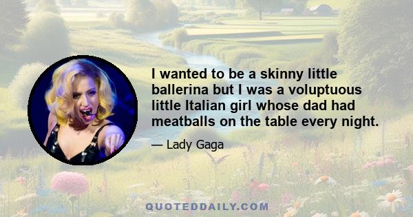 I wanted to be a skinny little ballerina but I was a voluptuous little Italian girl whose dad had meatballs on the table every night.