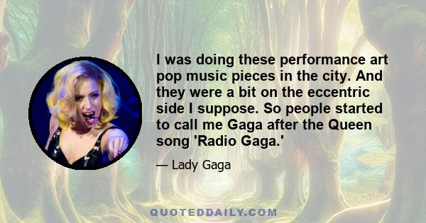 I was doing these performance art pop music pieces in the city. And they were a bit on the eccentric side I suppose. So people started to call me Gaga after the Queen song 'Radio Gaga.'