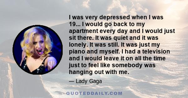 I was very depressed when I was 19... I would go back to my apartment every day and I would just sit there. It was quiet and it was lonely. It was still. It was just my piano and myself. I had a television and I would