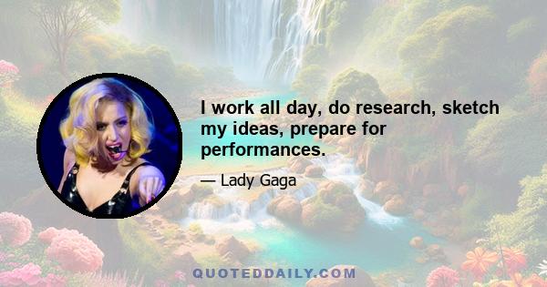 I work all day, do research, sketch my ideas, prepare for performances.