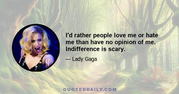 I'd rather people love me or hate me than have no opinion of me. Indifference is scary.