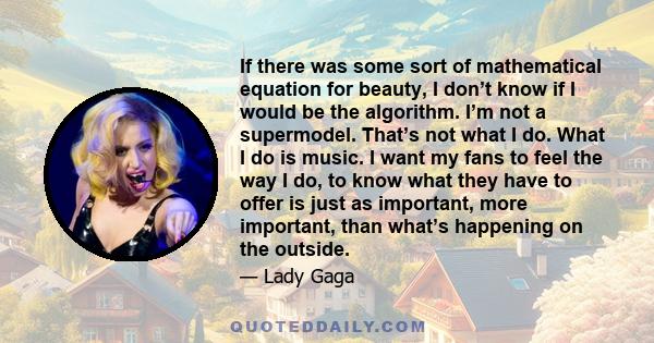 If there was some sort of mathematical equation for beauty, I don’t know if I would be the algorithm. I’m not a supermodel. That’s not what I do. What I do is music. I want my fans to feel the way I do, to know what