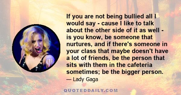 If you are not being bullied all I would say - cause I like to talk about the other side of it as well - is you know, be someone that nurtures, and if there's someone in your class that maybe doesn't have a lot of