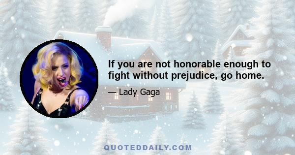 If you are not honorable enough to fight without prejudice, go home.