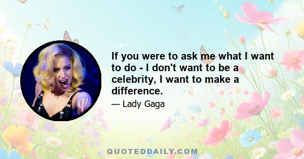 If you were to ask me what I want to do - I don't want to be a celebrity, I want to make a difference.