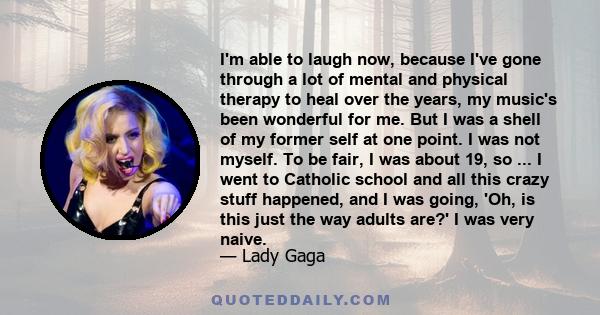 I'm able to laugh now, because I've gone through a lot of mental and physical therapy to heal over the years, my music's been wonderful for me. But I was a shell of my former self at one point. I was not myself. To be