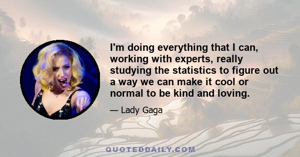 I'm doing everything that I can, working with experts, really studying the statistics to figure out a way we can make it cool or normal to be kind and loving.