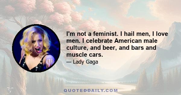 I'm not a feminist. I hail men, I love men. I celebrate American male culture, and beer, and bars and muscle cars.