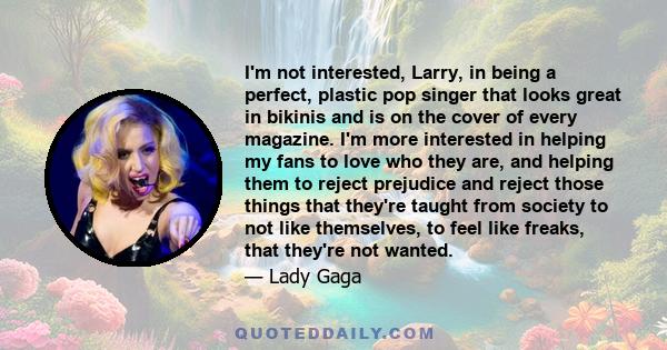 I'm not interested, Larry, in being a perfect, plastic pop singer that looks great in bikinis and is on the cover of every magazine. I'm more interested in helping my fans to love who they are, and helping them to