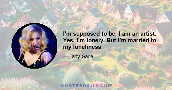 I'm supposed to be, I am an artist. Yes, I'm lonely. But I'm married to my loneliness.