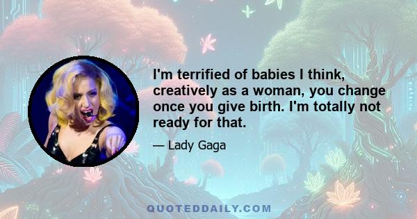 I'm terrified of babies I think, creatively as a woman, you change once you give birth. I'm totally not ready for that.