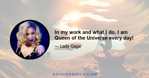 In my work and what I do, I am Queen of the Universe every day!