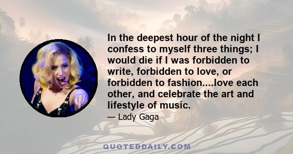 In the deepest hour of the night I confess to myself three things; I would die if I was forbidden to write, forbidden to love, or forbidden to fashion....love each other, and celebrate the art and lifestyle of music.