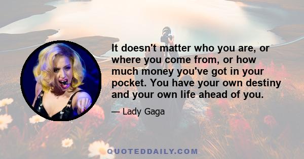 It doesn't matter who you are, or where you come from, or how much money you've got in your pocket. You have your own destiny and your own life ahead of you.