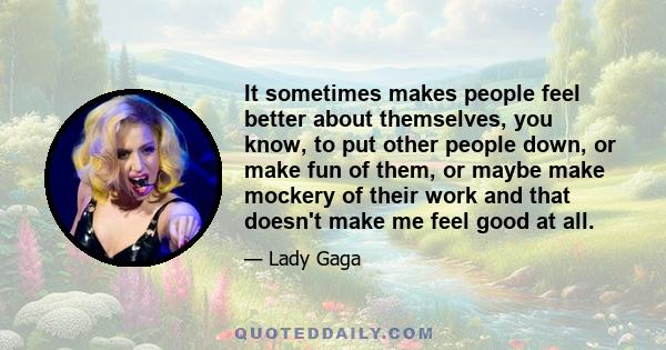 It sometimes makes people feel better about themselves, you know, to put other people down, or make fun of them, or maybe make mockery of their work and that doesn't make me feel good at all.