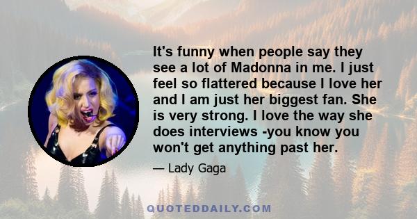 It's funny when people say they see a lot of Madonna in me. I just feel so flattered because I love her and I am just her biggest fan. She is very strong. I love the way she does interviews -you know you won't get