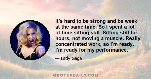 It's hard to be strong and be weak at the same time. So I spent a lot of time sitting still. Sitting still for hours, not moving a muscle. Really concentrated work, so I'm ready. I'm ready for my performance.