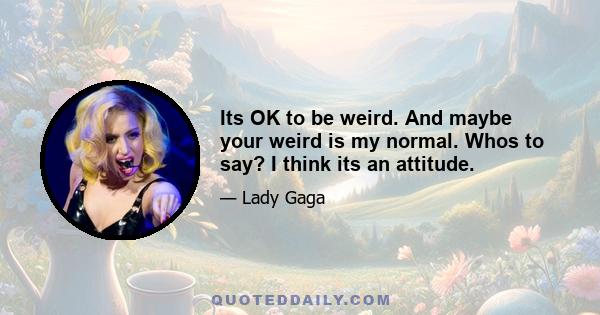 Its OK to be weird. And maybe your weird is my normal. Whos to say? I think its an attitude.