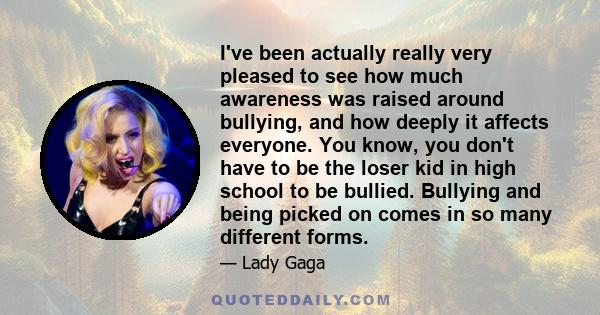 I've been actually really very pleased to see how much awareness was raised around bullying, and how deeply it affects everyone. You know, you don't have to be the loser kid in high school to be bullied. Bullying and